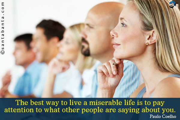 The best way to live a miserable life is to pay attention to what other people are saying about you.