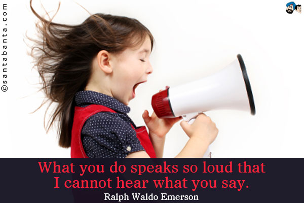 What you do speaks so loud that I cannot hear what you say.