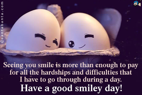 Seeing you smile is more than enough to pay for all the hardships and difficulties that I have to go through during a day.<br />
Have a good smiley day!