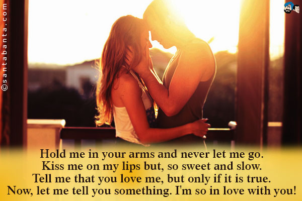 Hold me in your arms and never let me go.<br />
Kiss me on my lips but, so sweet and slow.<br />
Tell me that you love me, but only if it is true.<br />
Now, let me tell you something. I'm so in love with you!