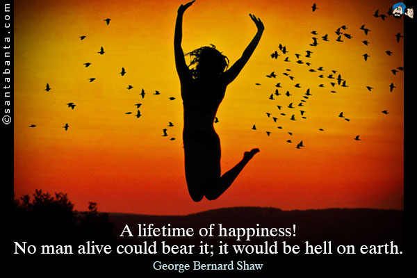 A lifetime of happiness! No man alive could bear it; it would be hell on earth.