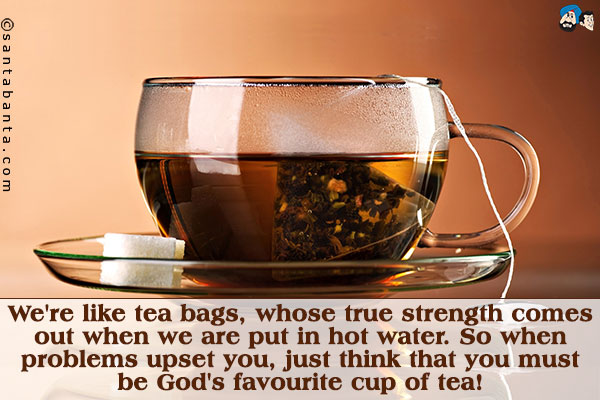 We're like tea bags, whose true strength comes out when we are put in hot water. So when problems upset you, just think that you must be God's favourite cup of tea!
