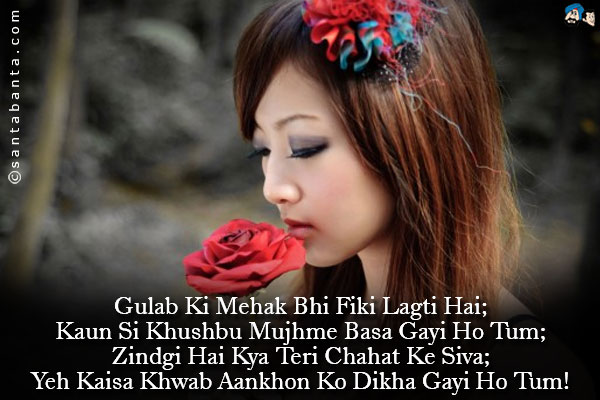 Gulab Ki Mehak Bhi Fiki Lagti Hai;<br />
Kaun Si Khushbu Mujhme Basa Gayi Ho Tum;<br />
Zindgi Hai Kya Teri Chahat Ke Siva;<br />
Yeh Kaisa Khwab Aankhon Ko Dikha Gayi Ho Tum!
