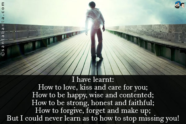 I have learnt:<br />
How to love, kiss and care for you;<br />
How to be happy, wise and contented;<br />
How to be strong, honest and faithful;<br />
How to forgive, forget and make up;<br />
But I could never learn as to how to stop missing you!