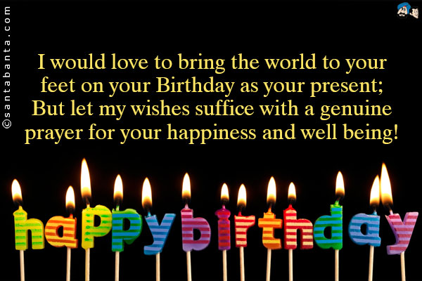 I would love to bring the world to your feet on your Birthday as your present;<br />
But let my wishes suffice with a genuine prayer for your happiness and well being!<br />
Happy Birthday!