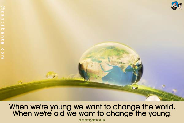 When we're young we want to change the world. When we're old we want to change the young.