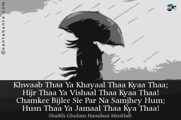Khwaab Thaa Ya Khayaal Thaa Kyaa Thaa;<br />
Hijr Thaa Ya Vishaal Thaa Kyaa Thaa!<br />
Chamkee Bijlee Sie Par Na Samjhey Hum;<br />
Husn Thaa Ya Jamaal Thaa Kya Thaa!
