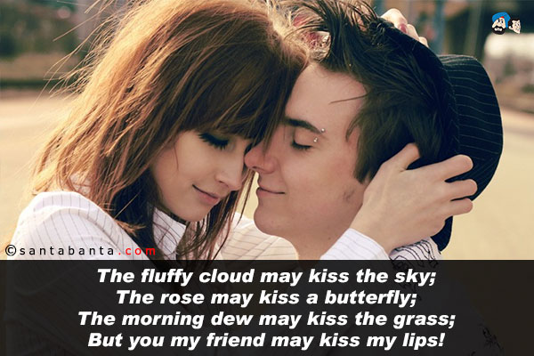 The fluffy cloud may kiss the sky;<br />
The rose may kiss a butterfly;<br />
The morning dew may kiss the grass;<br />
But you my friend may kiss my lips!