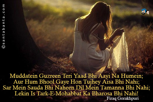 Muddatein Guzreen Teri Yaad Bhi Aayi Na Humein;<br/>
Aur Hum Bhool Gaye Hon Tujhey Aisa Bhi Nahi;<br/>
Sar Mein Sauda Bhi Naheen Dil Mein Tamanna Bhi Nahi;<br/>
Lekin Is Tark-E-Mohabbat Ka Bharosa Bhi Nahi!<br/><br/>
Tark-E-Mohabbat = Abandonment of Love