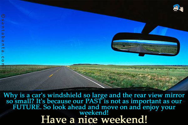 Why is a car's windshield so large and the rear view mirror so small?<br />
It's because our PAST is not as important as our FUTURE. So look ahead and move on and enjoy your weekend!<br />
Have a nice weekend!