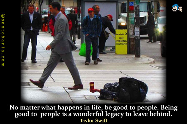 No matter what happens in life, be good to people. Being good to people is a wonderful legacy to leave behind.