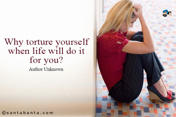 Why torture yourself when life will do it for you? 