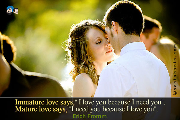 Immature love says, `I love you because I need you.`<br/>
Mature love says, `I need you because I love you.`