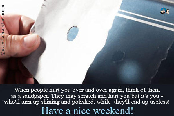 When people hurt you over and over again, think of them as a sandpaper.<br />
They may scratch and hurt you but it's you - who'll turn up shining and polished, while they'll end up useless!<br />
Have a nice weekend!