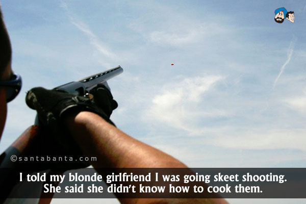 I told my blonde girlfriend I was going skeet shooting. She said she didn't know how to cook them.