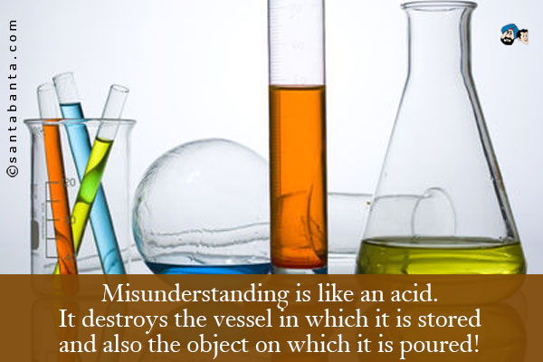 Misunderstanding is like an acid.<br />
It destroys the vessel in which it is stored and also the object on which it is poured!