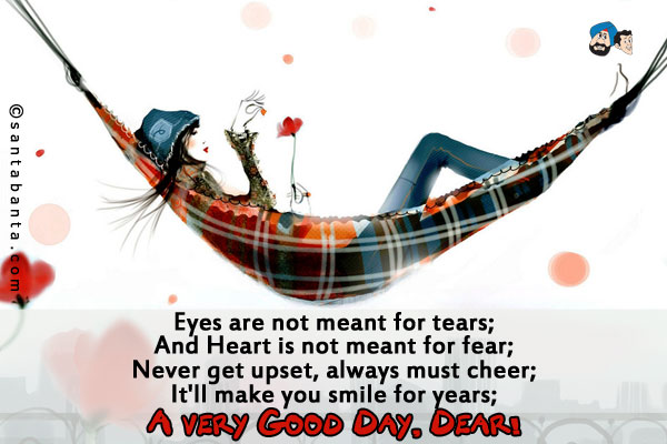 Eyes are not meant for tears;<br />
And Heart is not meant for fear;<br />
Never get upset, always must cheer;<br />
It'll make you smile for years;<br />
A very Good Day, Dear!
