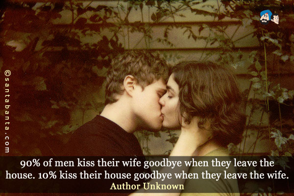 90% of men kiss their wife goodbye when they leave the house. 10% kiss their house goodbye when they leave the wife.