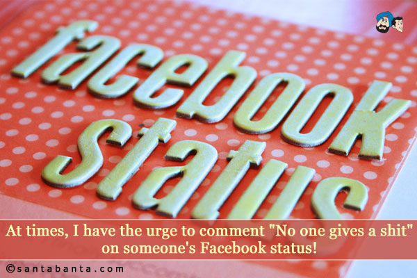 At times, I have the urge to comment `No one gives a shit` on someone's Facebook status!