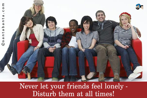 Never let your friends feel lonely - Disturb them at all times!