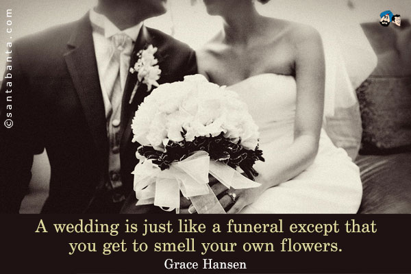 A wedding is just like a funeral except that you get to smell your own flowers.