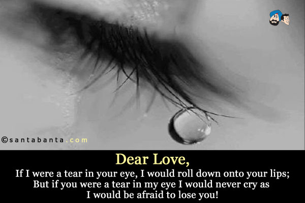 Dear Love,<br />
If I were a tear in your eye, I would roll down onto your lips;<br />
But if you were a tear in my eye I would never cry as I would  be afraid to lose you!