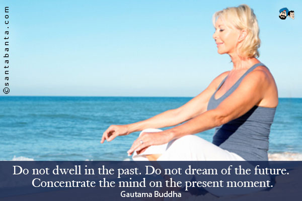 Do not dwell in the past. Do not dream of the future. Concentrate the mind on the present moment.