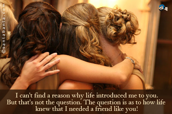 I can't find a reason why life introduced me to you.<br />
But that's not the question. The question is as to how life knew that I needed a friend like you!
