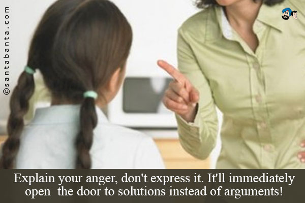 Explain your anger,  don't express it. It'll immediately open the door to solutions instead of arguments!