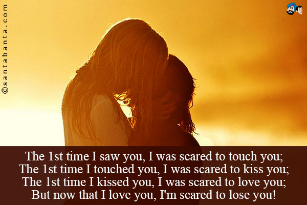 The 1st time I saw you, I was scared to touch you;<br />
The 1st time I touched you, I was scared to kiss you;<br />
The 1st time I kissed you, I was scared to love you;<br />
But now that I love you, I'm scared to lose you!