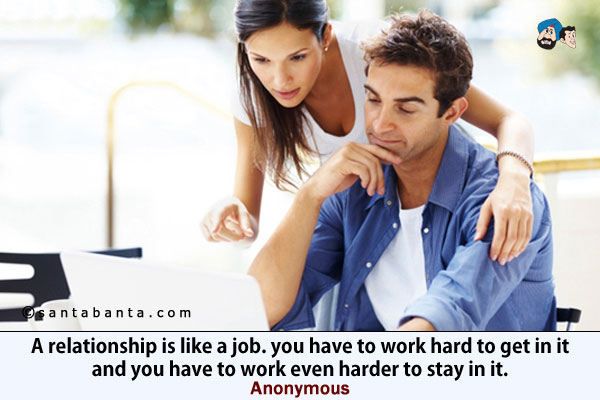 A relationship is like a job. you have to work hard to get in it and you have to work even harder to stay in it.