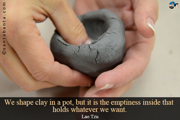 We shape clay in a pot, but it is the emptiness inside that holds whatever we want.