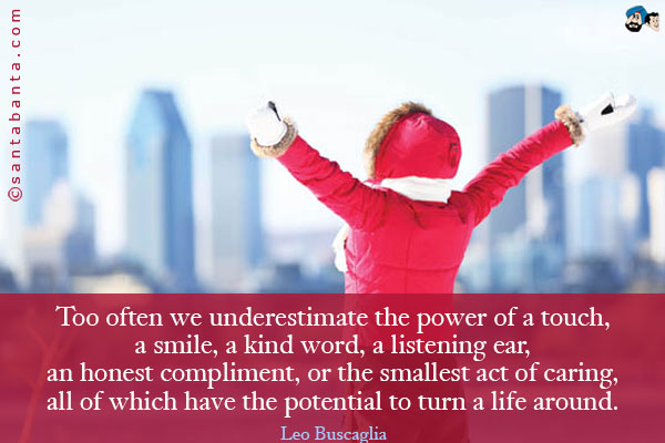 Too often we underestimate the power of a touch, a smile, a kind word, a listening ear, an honest compliment, or the smallest act of caring, all of which have the potential to turn a life around.
