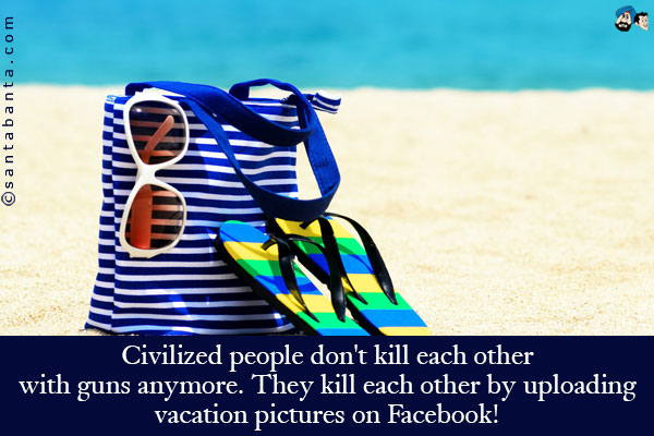 Civilized people don't kill each other with guns anymore. They kill each other by uploading vacation pictures on Facebook!