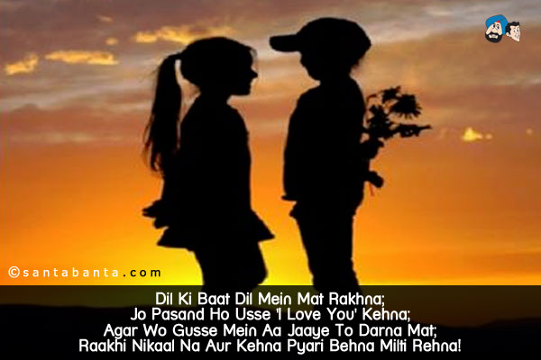 Dil Ki Baat Dil Mein Mat Rakhna;<br/>
Jo Pasand Ho Usse 'I Love You' Kehna;<br/>
Agar Wo Gusse Mein Aa Jaaye To Darna Mat;<br/>
Raakhi Nikaal Na Aur Kehna Pyari Behna Milti Rehna!