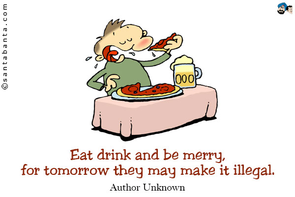 Eat drink and be merry, for tomorrow they may make it illegal.