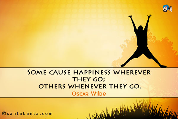 Some cause happiness wherever they go; others whenever they go.