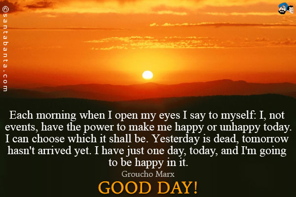 Each morning when I open my eyes I say to myself: I, not events, have the power to make me happy or unhappy today. I can choose which it shall be. Yesterday is dead, tomorrow hasn't arrived yet. I have just one day, today, and I'm going to be happy in it.<br />
~ Groucho Marx<br />
Good Day!