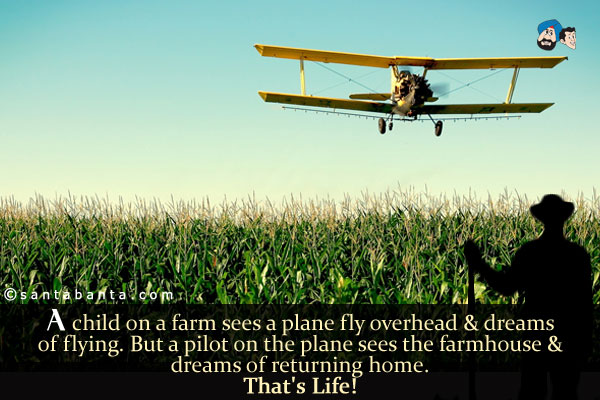 A child on a farm sees a plane fly overhead & dreams of flying.<br/>
But a pilot on the plane sees the farmhouse & dreams of returning home.<br/>
That's Life!