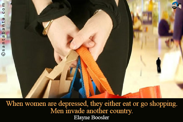 When women are depressed, they either eat or go shopping. Men invade another country.