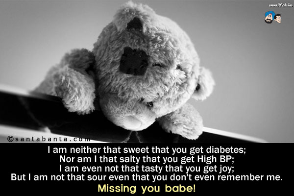 I am neither that sweet that you get diabetes;<br />
Nor am I that salty that you get High BP;<br />
I am even not that tasty that you get joy;<br />
But I am not that sour even that you don't even remember me.<br />
Missing you babe!