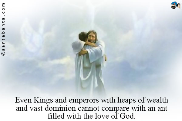 Even Kings and emperors with heaps of wealth and vast dominion cannot compare with an ant filled with the love of God.