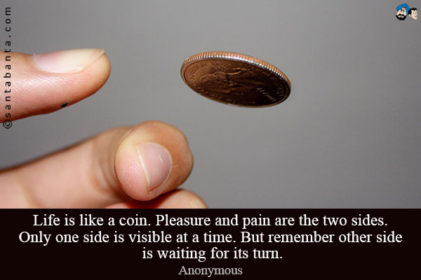 Life is like a coin. Pleasure and pain are the two sides. Only one side is visible at a time. But remember other side is waiting for its turn.