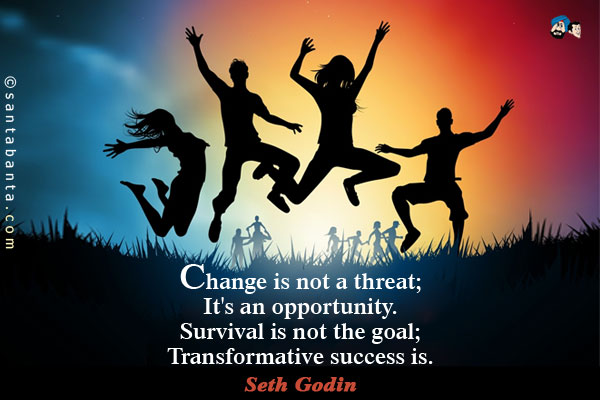 Change is not a threat, it's an opportunity. Survival is not the goal, transformative success is.