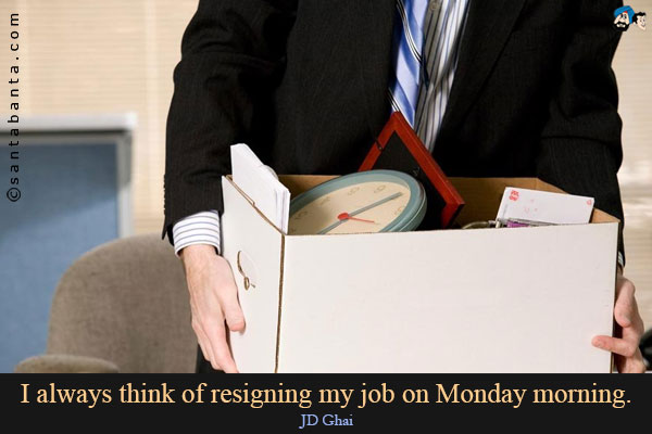 I always think of resigning my job on Monday morning.