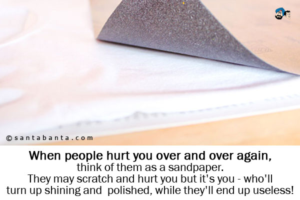 When people hurt you over and over again, think of them as a sandpaper.<br />
They may scratch and hurt you but it's you - who'll turn up shining and polished, while they'll end up useless!