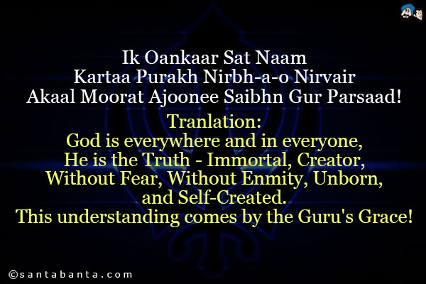 Ik Oankaar Sat Naam Kartaa Purakh Nirbh-a-o Nirvair Akaal Moorat Ajoonee Saibhn Gur Parsaad!<br />
~ Japji Sahib<br /><br />
Tranlation: God is everywhere and in everyone, He is the Truth - Immortal, Creator, Without Fear, Without Enmity, Unborn, and Self-Created. This understanding comes by the Guru's Grace!