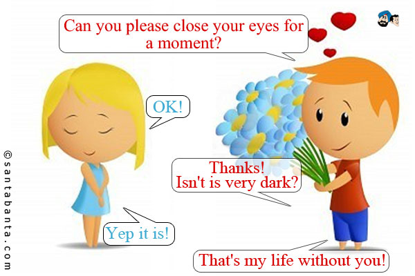 Boy: Can you please close your eyes for a moment?<br />
Girl: OK!<br />
Boy: Thanks! Isn't is very dark?<br />
Girl: Yep it is!<br />
Boy: That's my life without you!