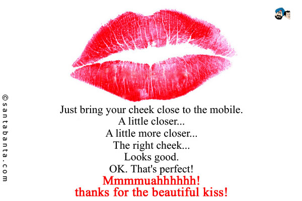 Just bring your cheek close to the mobile.<br />
A little closer...<br />
A little more closer...<br />
The right cheek...<br />
Looks good.<br />
OK. That's perfect!<br />
Mmmmuahhhhhh!<br />
thanks for the beautiful kiss!