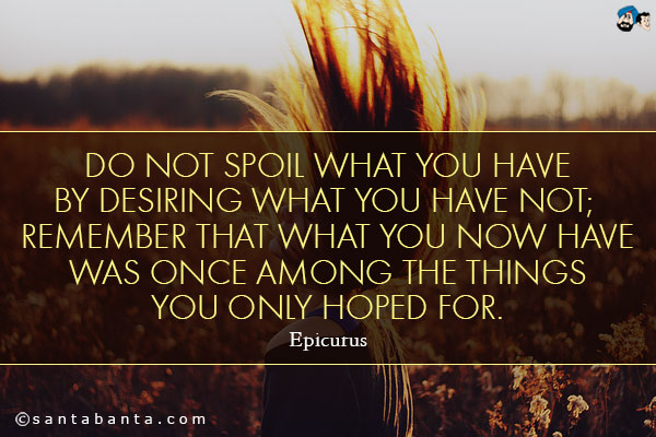 Do not spoil what you have by desiring what you have not; remember that what you now have was once among the things you only hoped for.